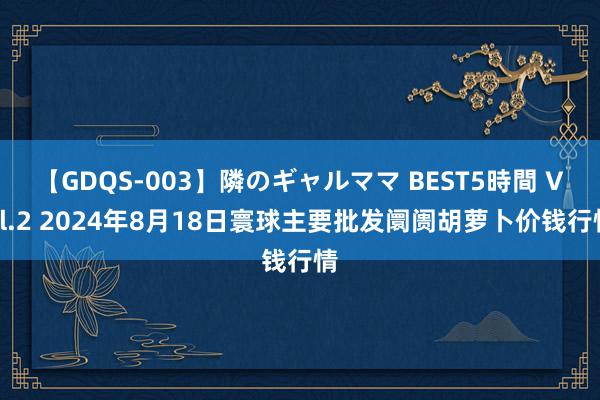 【GDQS-003】隣のギャルママ BEST5時間 Vol.2 2024年8月18日寰球主要批发阛阓胡萝卜价钱行情