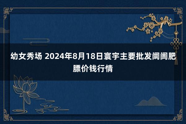 幼女秀场 2024年8月18日寰宇主要批发阛阓肥膘价钱行情