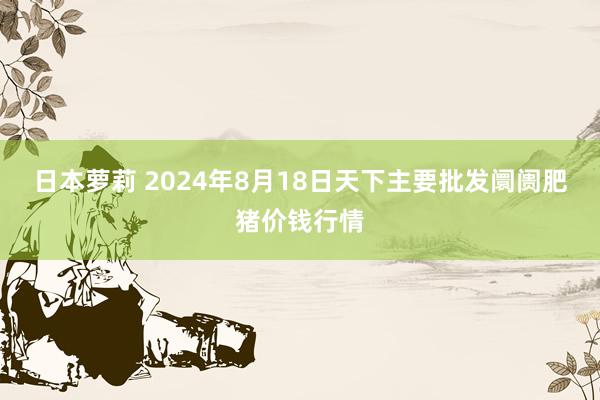 日本萝莉 2024年8月18日天下主要批发阛阓肥猪价钱行情