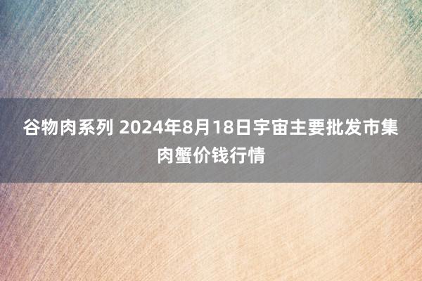 谷物肉系列 2024年8月18日宇宙主要批发市集肉蟹价钱行情