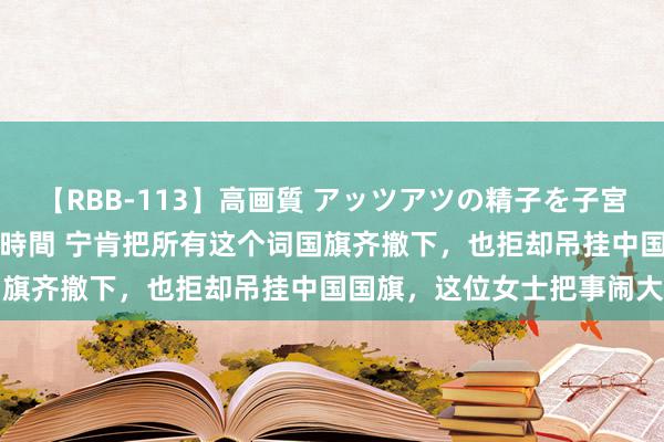 【RBB-113】高画質 アッツアツの精子を子宮に孕ませ中出し120発16時間 宁肯把所有这个词国旗齐撤下，也拒却吊挂中国国旗，这位女士把事闹大了