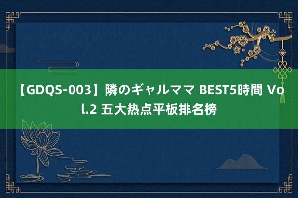 【GDQS-003】隣のギャルママ BEST5時間 Vol.2 五大热点平板排名榜