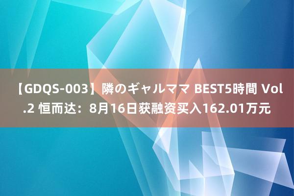 【GDQS-003】隣のギャルママ BEST5時間 Vol.2 恒而达：8月16日获融资买入162.01万元