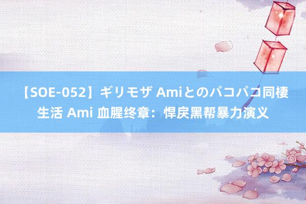 【SOE-052】ギリモザ Amiとのパコパコ同棲生活 Ami 血腥终章：悍戾黑帮暴力演义