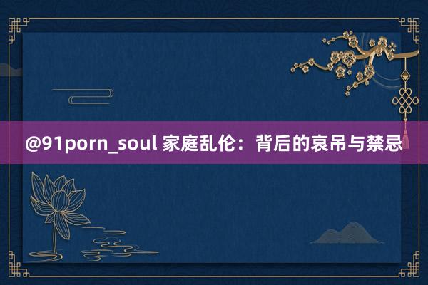 @91porn_soul 家庭乱伦：背后的哀吊与禁忌