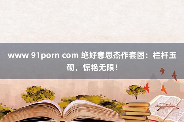 www 91porn com 绝好意思杰作套图：栏杆玉砌，惊艳无限！