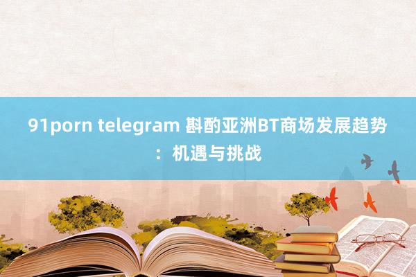 91porn telegram 斟酌亚洲BT商场发展趋势：机遇与挑战