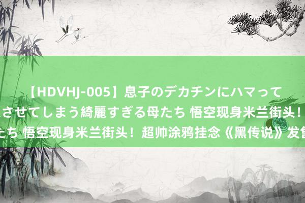 【HDVHJ-005】息子のデカチンにハマってしまい毎日のように挿入させてしまう綺麗すぎる母たち 悟空现身米兰街头！超帅涂鸦挂念《黑传说》发售