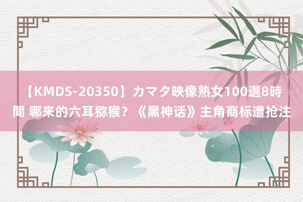 【KMDS-20350】カマタ映像熟女100選8時間 哪来的六耳猕猴？《黑神话》主角商标遭抢注