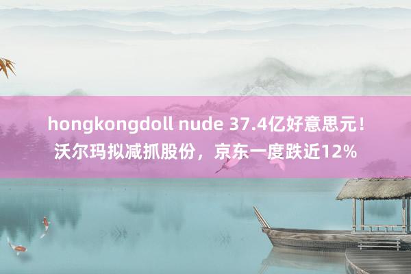 hongkongdoll nude 37.4亿好意思元！沃尔玛拟减抓股份，京东一度跌近12%