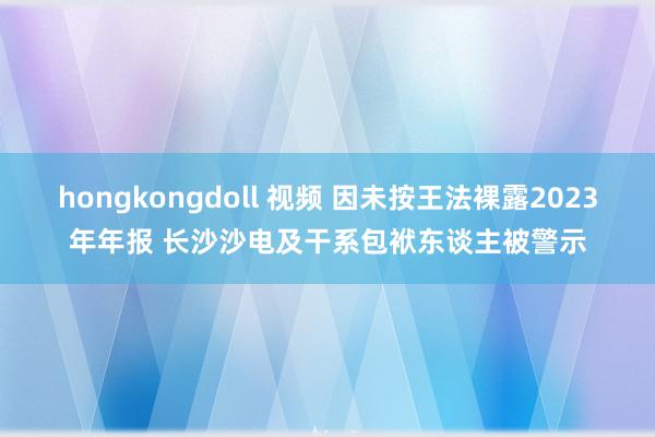 hongkongdoll 视频 因未按王法裸露2023年年报 长沙沙电及干系包袱东谈主被警示