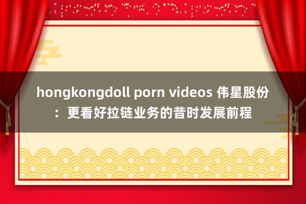 hongkongdoll porn videos 伟星股份：更看好拉链业务的昔时发展前程