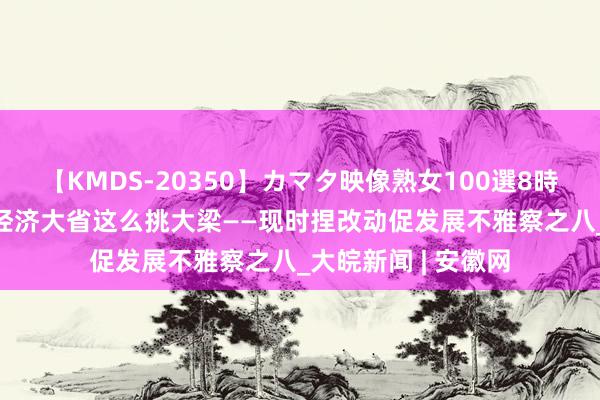 【KMDS-20350】カマタ映像熟女100選8時間 助力回升向好 经济大省这么挑大梁——现时捏改动促发展不雅察之八_大皖新闻 | 安徽网