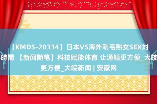 【KMDS-20334】日本VS海外剛毛熟女SEX対決！！40人8時間 【新闻随笔】科技赋能体育 让通顺更方便_大皖新闻 | 安徽网