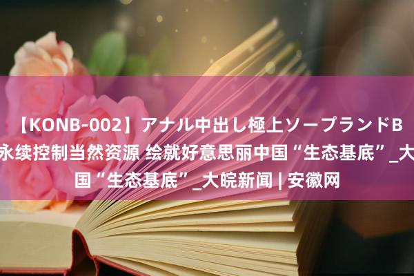 【KONB-002】アナル中出し極上ソープランドBEST4時間 保护永续控制当然资源 绘就好意思丽中国“生态基底”_大皖新闻 | 安徽网