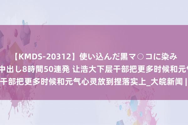 【KMDS-20312】使い込んだ黒マ○コに染み渡る息子の精液ドロドロ中出し8時間50連発 让浩大下层干部把更多时候和元气心灵放到捏落实上_大皖新闻 | 安徽网