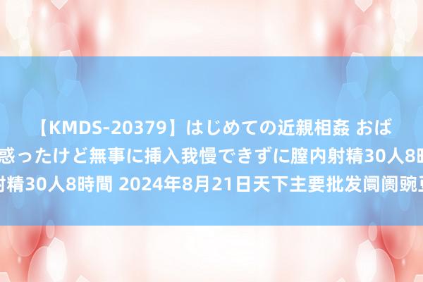 【KMDS-20379】はじめての近親相姦 おばさんの誘いに最初は戸惑ったけど無事に挿入我慢できずに膣内射精30人8時間 2024年8月21日天下主要批发阛阓豌豆价钱行情