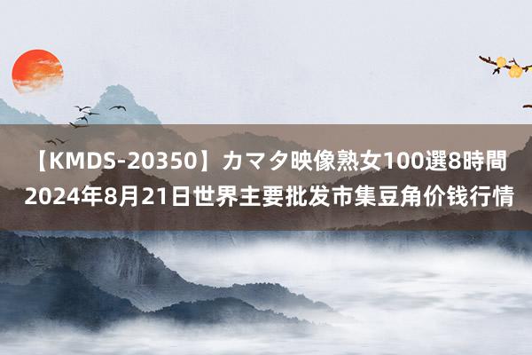 【KMDS-20350】カマタ映像熟女100選8時間 2024年8月21日世界主要批发市集豆角价钱行情