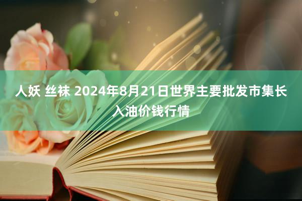 人妖 丝袜 2024年8月21日世界主要批发市集长入油价钱行情