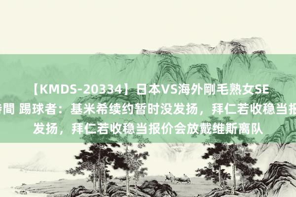 【KMDS-20334】日本VS海外剛毛熟女SEX対決！！40人8時間 踢球者：基米希续约暂时没发扬，拜仁若收稳当报价会放戴维斯离队