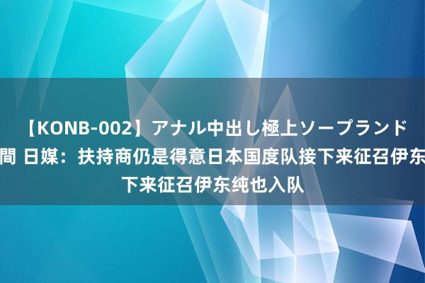 【KONB-002】アナル中出し極上ソープランドBEST4時間 日媒：扶持商仍是得意日本国度队接下来征召伊东纯也入队