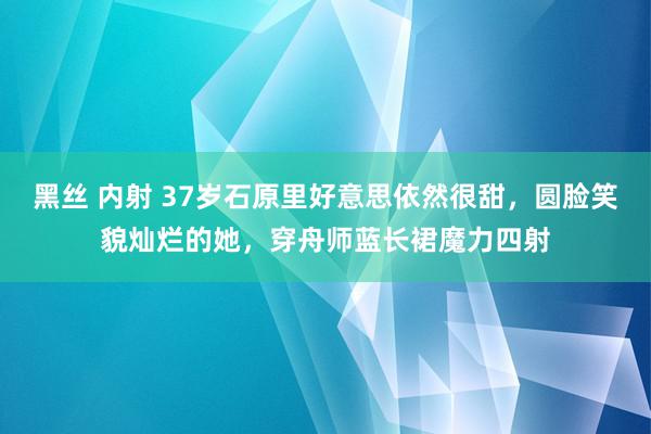 黑丝 内射 37岁石原里好意思依然很甜，圆脸笑貌灿烂的她，穿舟师蓝长裙魔力四射