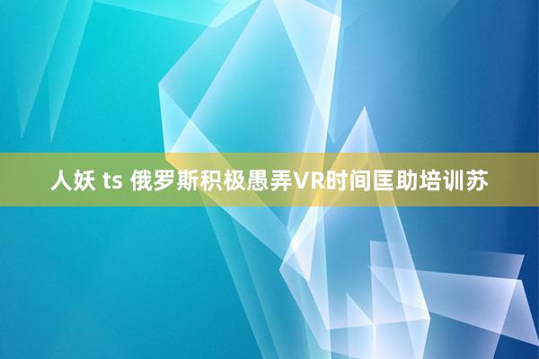 人妖 ts 俄罗斯积极愚弄VR时间匡助培训苏