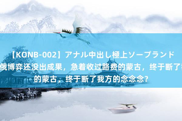 【KONB-002】アナル中出し極上ソープランドBEST4時間 中俄博弈还没出成果，急着收过路费的蒙古，终于断了我方的念念念？