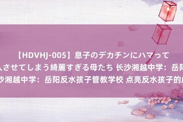 【HDVHJ-005】息子のデカチンにハマってしまい毎日のように挿入させてしまう綺麗すぎる母たち 长沙湘越中学：岳阳反水孩子管教学校 点亮反水孩子的成长之路