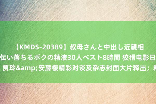 【KMDS-20389】叔母さんと中出し近親相姦 叔母さんの身体を伝い落ちるボクの精液30人ベスト8時間 狡猾电影日爆｜贾玲&安藤樱精彩对谈及杂志封面大片释出；释小龙新片《打黑》全网开播