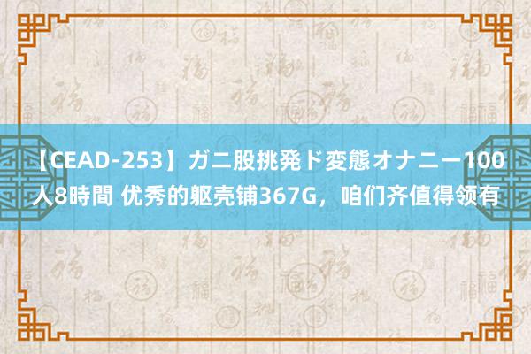 【CEAD-253】ガニ股挑発ド変態オナニー100人8時間 优秀的躯壳铺367G，咱们齐值得领有