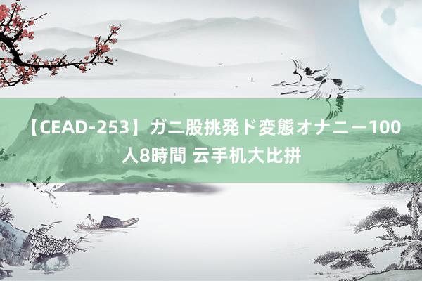 【CEAD-253】ガニ股挑発ド変態オナニー100人8時間 云手机大比拼