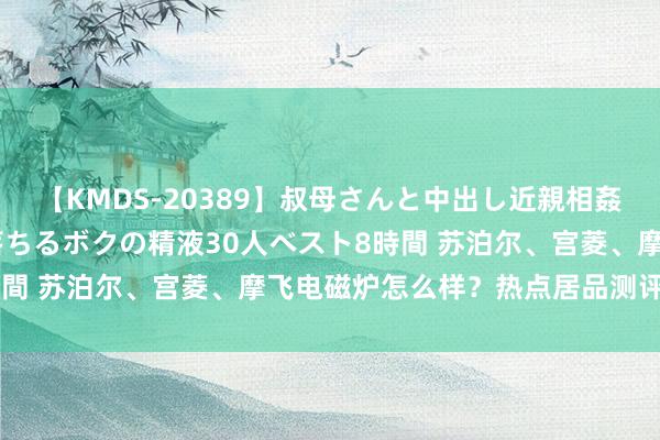 【KMDS-20389】叔母さんと中出し近親相姦 叔母さんの身体を伝い落ちるボクの精液30人ベスト8時間 苏泊尔、宫菱、摩飞电磁炉怎么样？热点居品测评选拼！