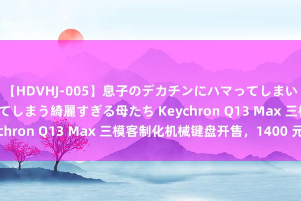 【HDVHJ-005】息子のデカチンにハマってしまい毎日のように挿入させてしまう綺麗すぎる母たち Keychron Q13 Max 三模客制化机械键盘开售，1400 元