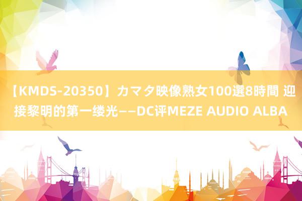 【KMDS-20350】カマタ映像熟女100選8時間 迎接黎明的第一缕光——DC评MEZE AUDIO ALBA