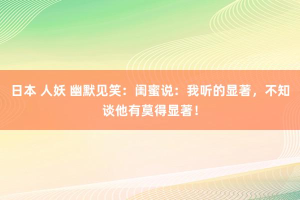 日本 人妖 幽默见笑：闺蜜说：我听的显著，不知谈他有莫得显著！