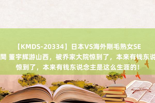 【KMDS-20334】日本VS海外剛毛熟女SEX対決！！40人8時間 董宇辉游山西，被乔家大院惊到了，本来有钱东说念主是这么生涯的！