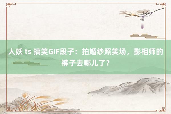 人妖 ts 搞笑GIF段子：拍婚纱照笑场，影相师的裤子去哪儿了？