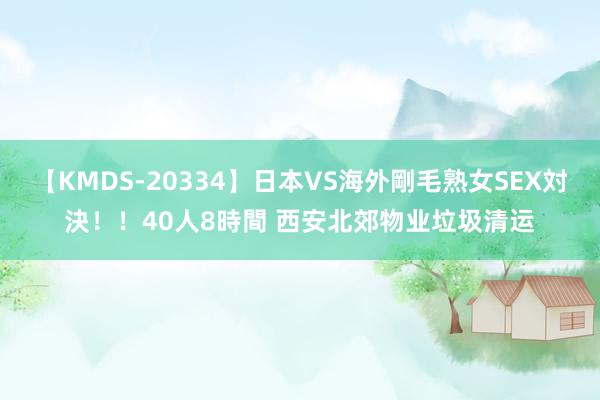 【KMDS-20334】日本VS海外剛毛熟女SEX対決！！40人8時間 西安北郊物业垃圾清运