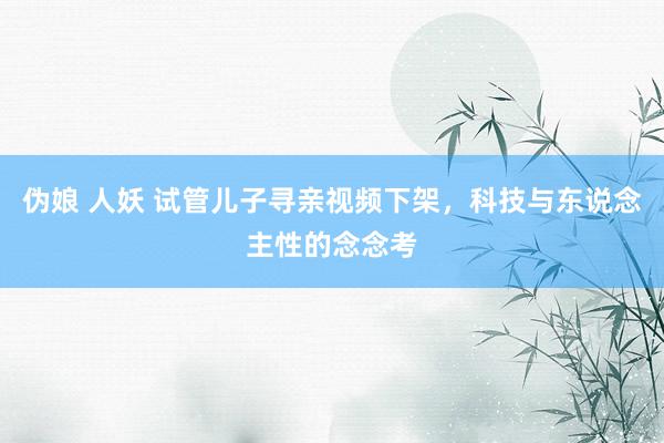 伪娘 人妖 试管儿子寻亲视频下架，科技与东说念主性的念念考