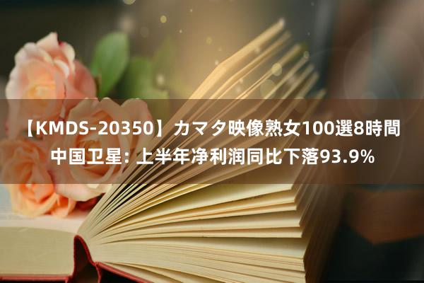 【KMDS-20350】カマタ映像熟女100選8時間 中国卫星: 上半年净利润同比下落93.9%