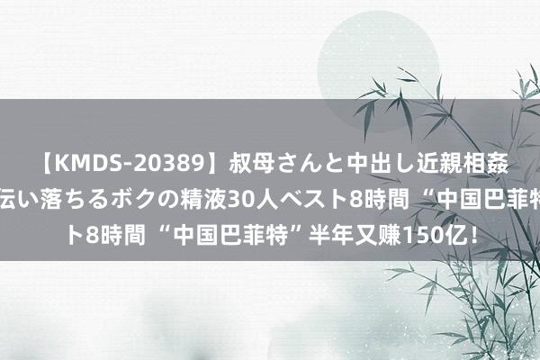 【KMDS-20389】叔母さんと中出し近親相姦 叔母さんの身体を伝い落ちるボクの精液30人ベスト8時間 “中国巴菲特”半年又赚150亿！