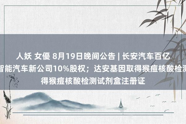 人妖 女優 8月19日晚间公告 | 长安汽车百亿收购华为旗下智能汽车新公司10%股权；达安基因取得猴痘核酸检测试剂盒注册证