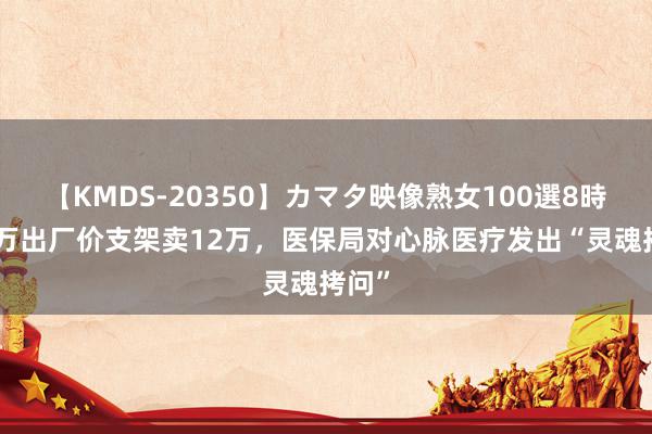 【KMDS-20350】カマタ映像熟女100選8時間 5万出厂价支架卖12万，医保局对心脉医疗发出“灵魂拷问”