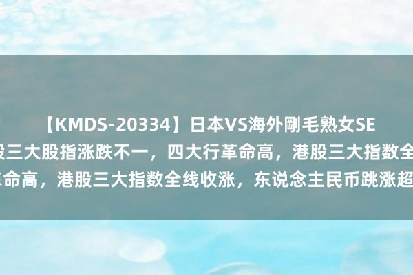 【KMDS-20334】日本VS海外剛毛熟女SEX対決！！40人8時間 A股三大股指涨跌不一，四大行革命高，港股三大指数全线收涨，东说念主民币跳涨超300点