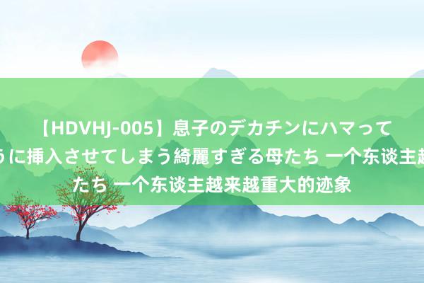 【HDVHJ-005】息子のデカチンにハマってしまい毎日のように挿入させてしまう綺麗すぎる母たち 一个东谈主越来越重大的迹象