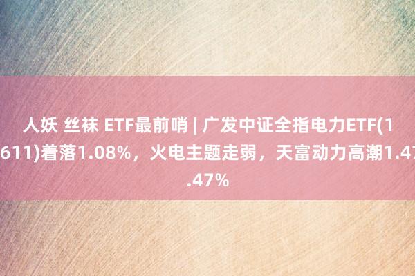 人妖 丝袜 ETF最前哨 | 广发中证全指电力ETF(159611)着落1.08%，火电主题走弱，天富动力高潮1.47%