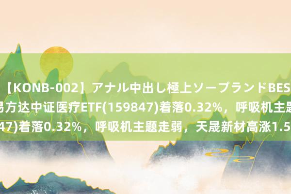 【KONB-002】アナル中出し極上ソープランドBEST4時間 ETF最前哨 | 易方达中证医疗ETF(159847)着落0.32%，呼吸机主题走弱，天晟新材高涨1.58%