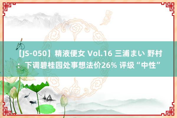 【JS-050】精液便女 Vol.16 三浦まい 野村：下调碧桂园处事想法价26% 评级“中性”