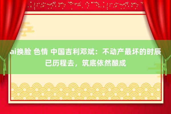 ai换脸 色情 中国吉利邓斌：不动产最坏的时辰已历程去，筑底依然酿成